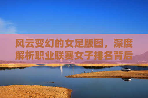 风云变幻的女足版图,深度解析职业联赛女子排名背后的实力博弈