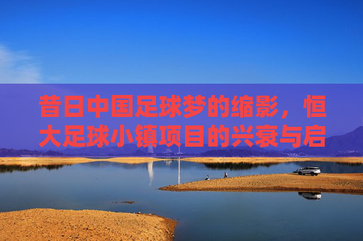 昔日中国足球梦的缩影,恒大足球小镇项目的兴衰与启示