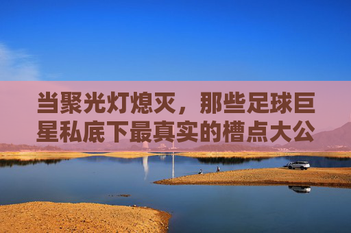 当聚光灯熄灭,那些足球巨星私底下最真实的槽点大公开