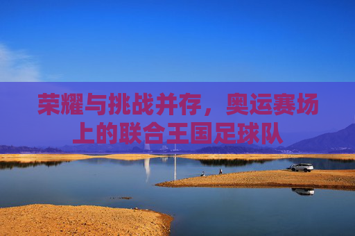 荣耀与挑战并存,奥运赛场上的联合王国足球队