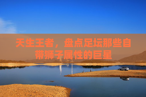 天生王者,盘点足坛那些自带狮子属性的巨星