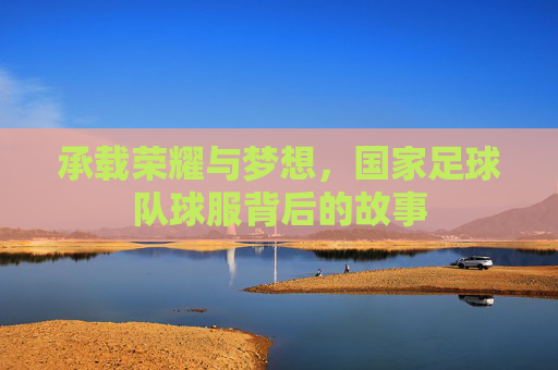 承载荣耀与梦想，国家足球队球服背后的故事