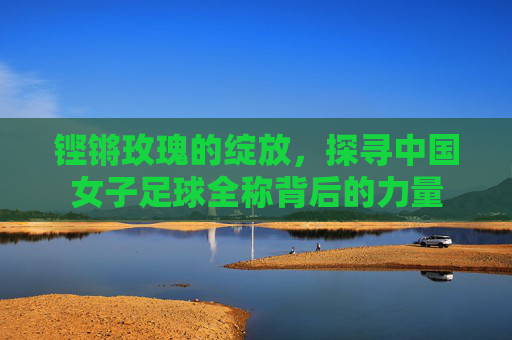 铿锵玫瑰的绽放,探寻中国女子足球全称背后的力量