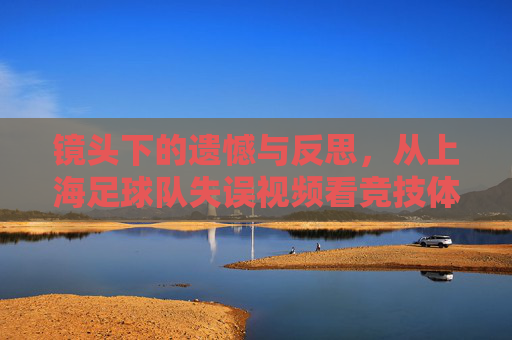 镜头下的遗憾与反思，从上海足球队失误视频看竞技体育的残酷与成长