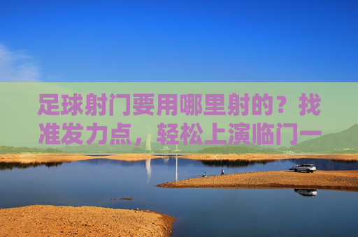 足球射门要用哪里射的?找准发力点,轻松上演临门一脚