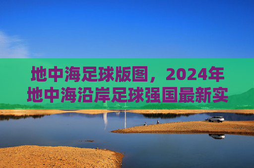 地中海足球版图，2024年地中海沿岸足球强国最新实力排名解析