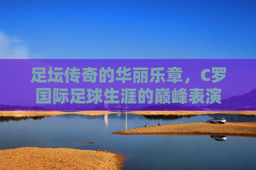 足坛传奇的华丽乐章,C罗国际足球生涯的巅峰表演