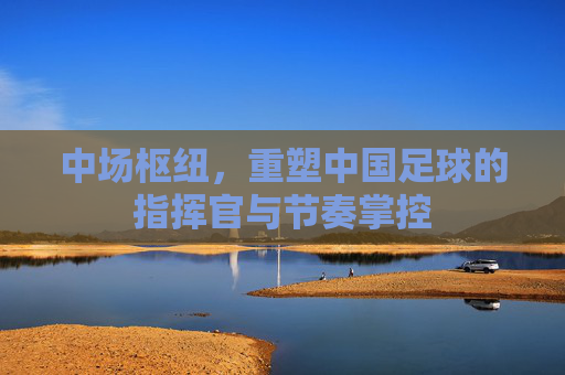 中场枢纽,重塑中国足球的指挥官与节奏掌控