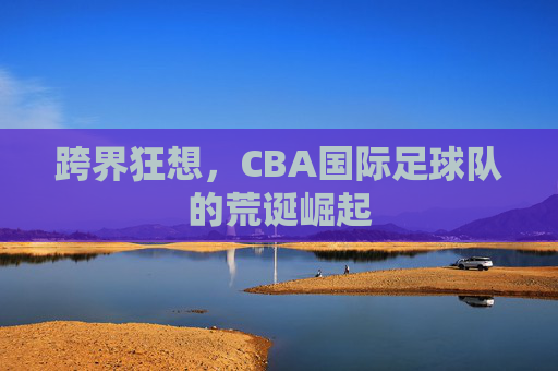 跨界狂想,CBA国际足球队的荒诞崛起