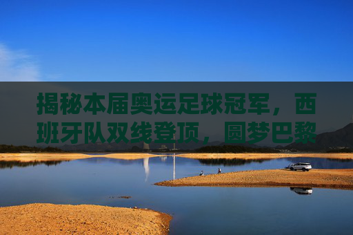 揭秘本届奥运足球冠军,西班牙队双线登顶,圆梦巴黎