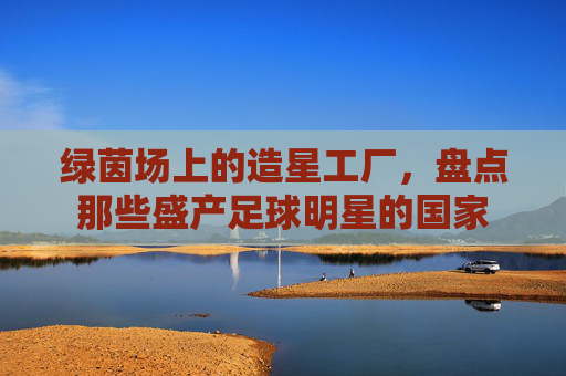 绿茵场上的造星工厂，盘点那些盛产足球明星的国家