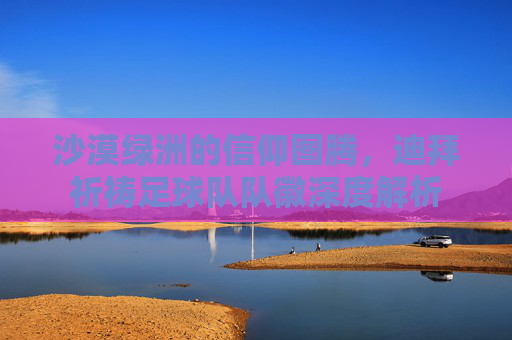 沙漠绿洲的信仰图腾,迪拜祈祷足球队队徽深度解析