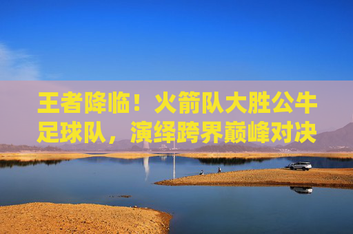 王者降临!火箭队大胜公牛足球队,演绎跨界巅峰对决