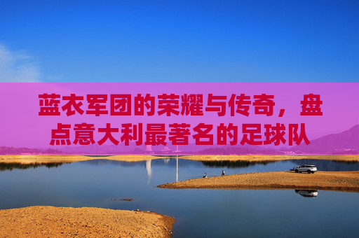 蓝衣军团的荣耀与传奇,盘点意大利最著名的足球队