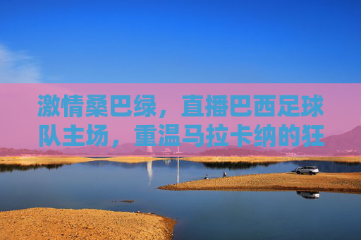 激情桑巴绿,直播巴西足球队主场,重温马拉卡纳的狂热与荣耀