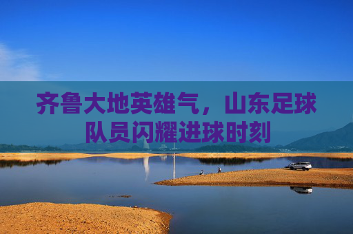 齐鲁大地英雄气,山东足球队员闪耀进球时刻
