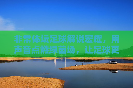 非常体坛足球解说宏耀,用声音点燃绿茵场,让足球更有温度