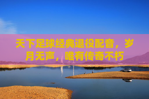 天下足球经典退役配音,岁月无声,唯有传奇不朽