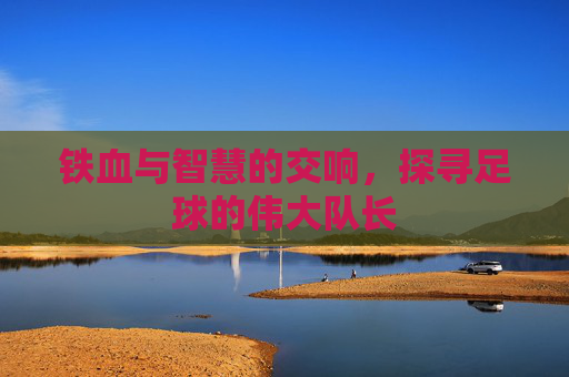 铁血与智慧的交响,探寻足球的伟大队长