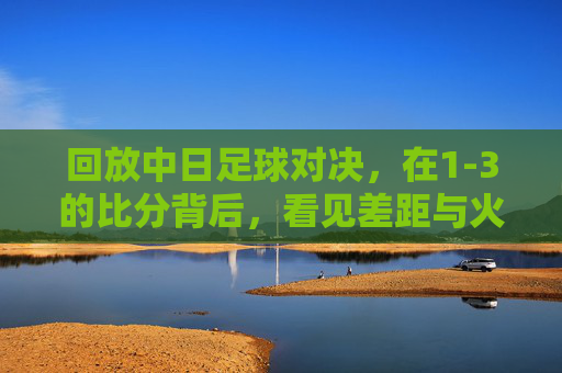 回放中日足球对决,在1-3的比分背后,看见差距与火种