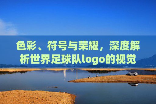 色彩、符号与荣耀,深度解析世界足球队logo的视觉语言