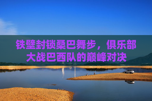 铁壁封锁桑巴舞步,俱乐部大战巴西队的巅峰对决