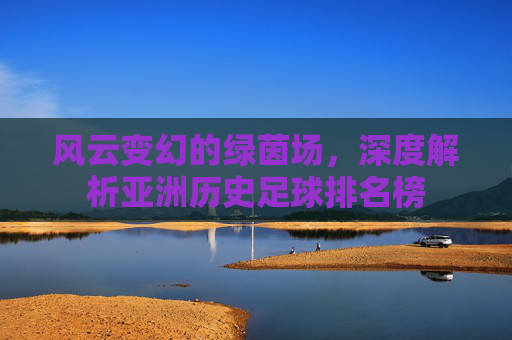 风云变幻的绿茵场,深度解析亚洲历史足球排名榜