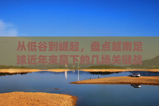 从低谷到崛起,盘点越南足球近年来赢下的几场关键战役