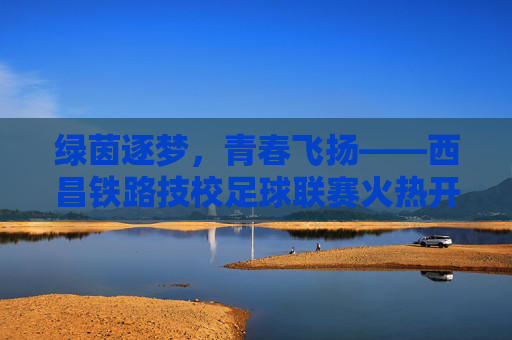绿茵逐梦,青春飞扬——西昌铁路技校足球联赛火热开赛