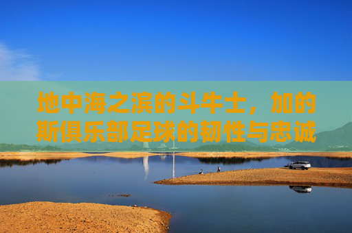 地中海之滨的斗牛士,加的斯俱乐部足球的韧性与忠诚