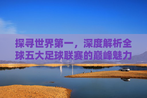 探寻世界第一,深度解析全球五大足球联赛的巅峰魅力