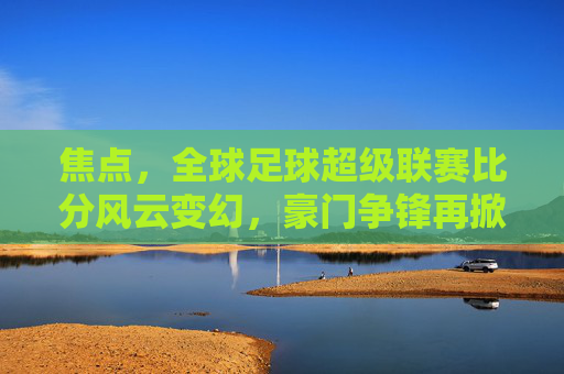 焦点,全球足球超级联赛比分风云变幻,豪门争锋再掀高潮