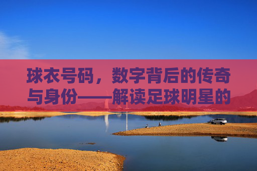 球衣号码,数字背后的传奇与身份——解读足球明星的衣牌号