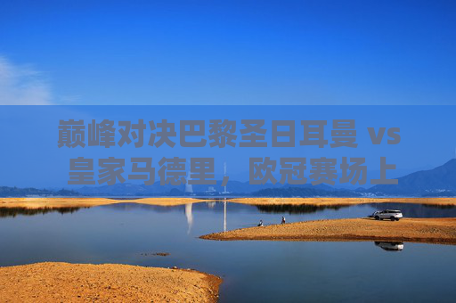 巅峰对决巴黎圣日耳曼 vs 皇家马德里,欧冠赛场上的豪门恩怨与战术博弈