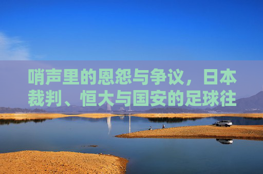 哨声里的恩怨与争议,日本裁判、恒大与国安的足球往事
