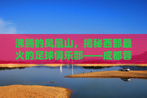 沸腾的凤凰山,揭秘西部最火的足球俱乐部——成都蓉城