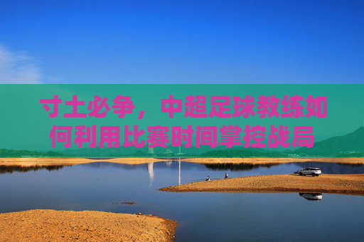 寸土必争,中超足球教练如何利用比赛时间掌控战局