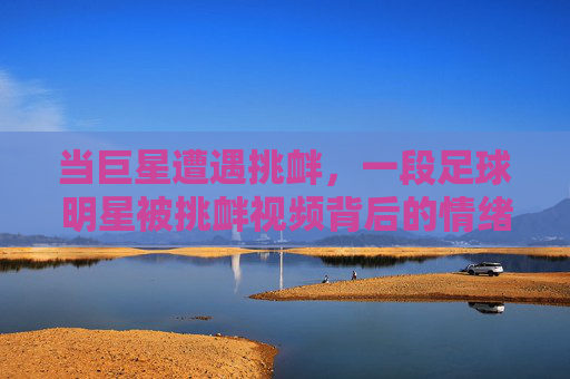 当巨星遭遇挑衅,一段足球明星被挑衅视频背后的情绪风暴