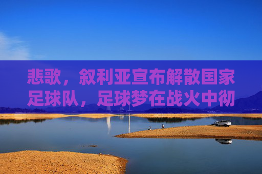 悲歌，叙利亚宣布解散国家足球队，足球梦在战火中彻底破碎