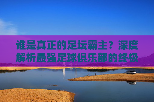 谁是真正的足坛霸主?深度解析最强足球俱乐部的终极答案