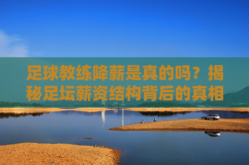 足球教练降薪是真的吗?揭秘足坛薪资结构背后的真相
