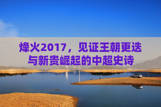 烽火2017,见证王朝更迭与新贵崛起的中超史诗
