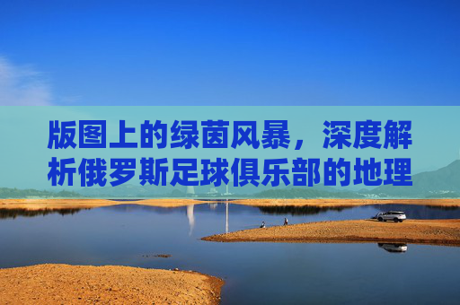 版图上的绿茵风暴,深度解析俄罗斯足球俱乐部的地理分布