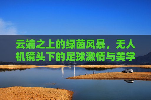 云端之上的绿茵风暴,无人机镜头下的足球激情与美学