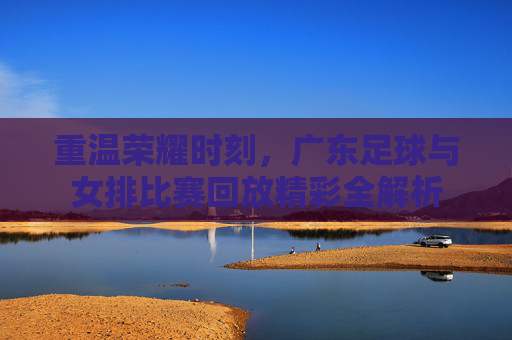 重温荣耀时刻，广东足球与女排比赛回放精彩全解析