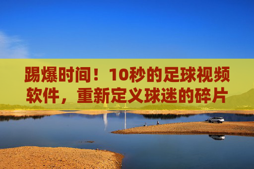 踢爆时间!10秒的足球视频软件,重新定义球迷的碎片化生活
