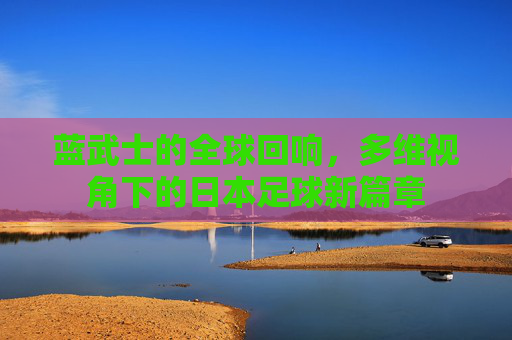 蓝武士的全球回响,多维视角下的日本足球新篇章