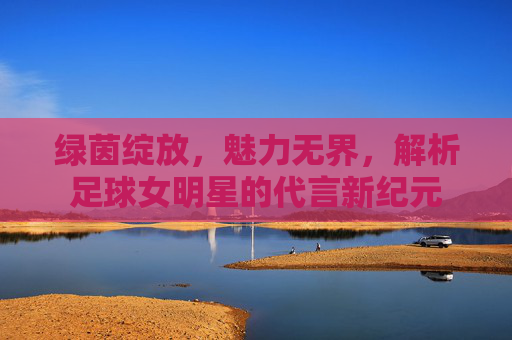 绿茵绽放，魅力无界，解析足球女明星的代言新纪元