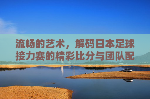 流畅的艺术,解码日本足球接力赛的精彩比分与团队配合