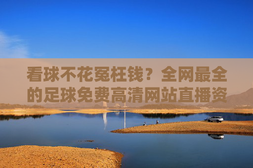 看球不花冤枉钱?全网最全的足球免费高清网站直播资源盘点与安全指南